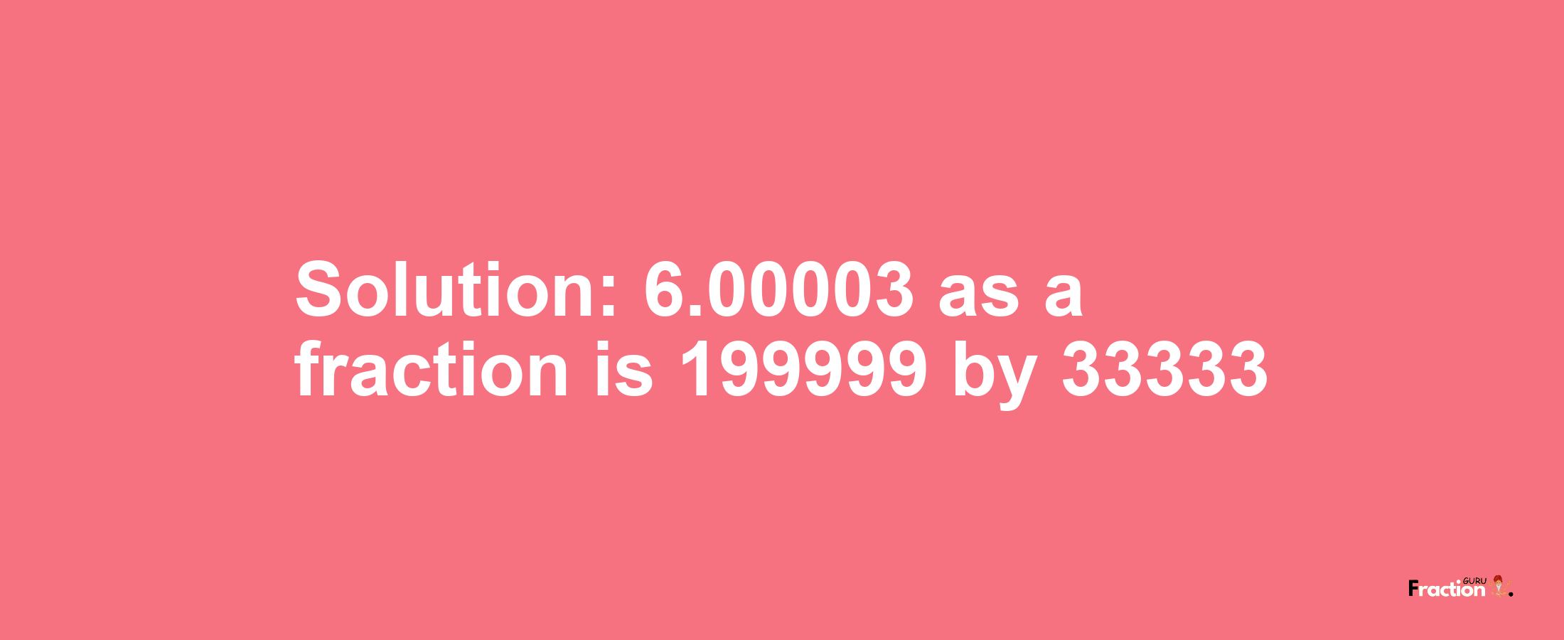 Solution:6.00003 as a fraction is 199999/33333